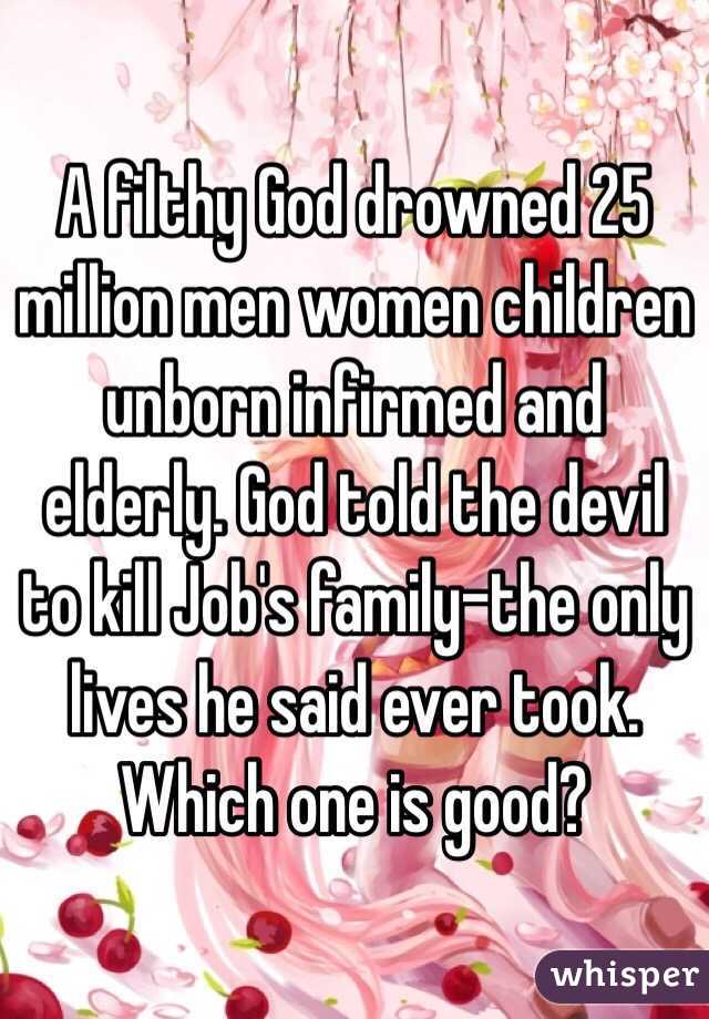 A filthy God drowned 25 million men women children unborn infirmed and elderly. God told the devil to kill Job's family-the only lives he said ever took. Which one is good?