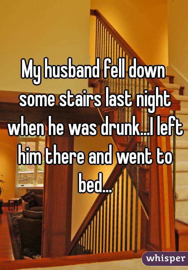 My husband fell down some stairs last night when he was drunk...I left him there and went to bed...