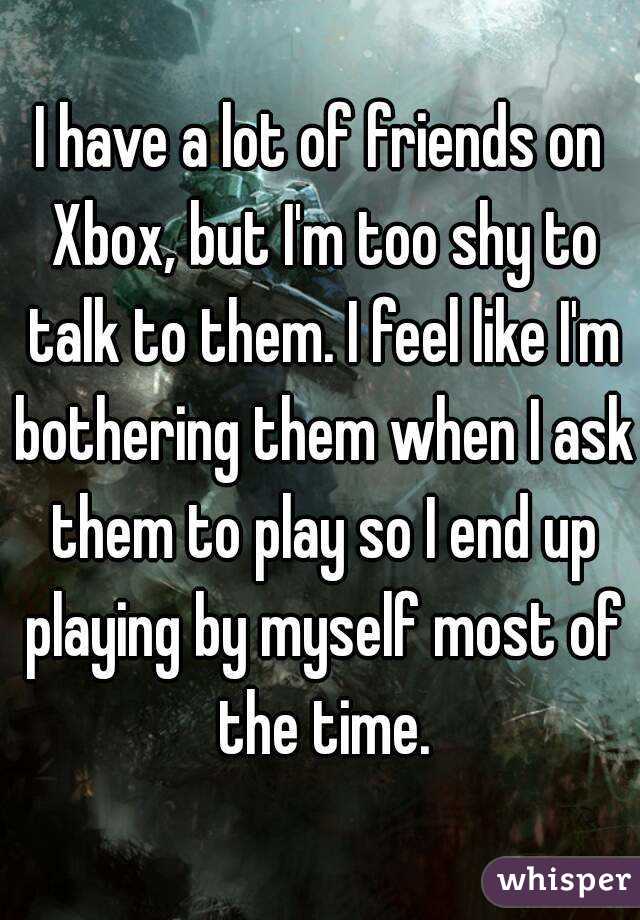 I have a lot of friends on Xbox, but I'm too shy to talk to them. I feel like I'm bothering them when I ask them to play so I end up playing by myself most of the time.