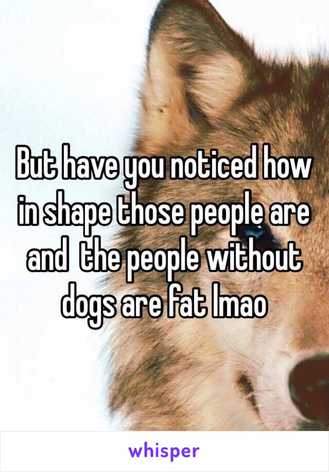 But have you noticed how in shape those people are and  the people without dogs are fat lmao