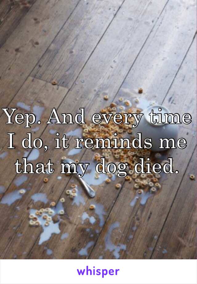 Yep. And every time I do, it reminds me that my dog died.