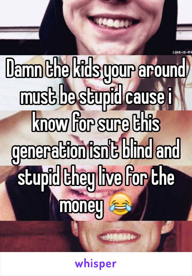 Damn the kids your around must be stupid cause i know for sure this generation isn't blind and stupid they live for the money 😂 