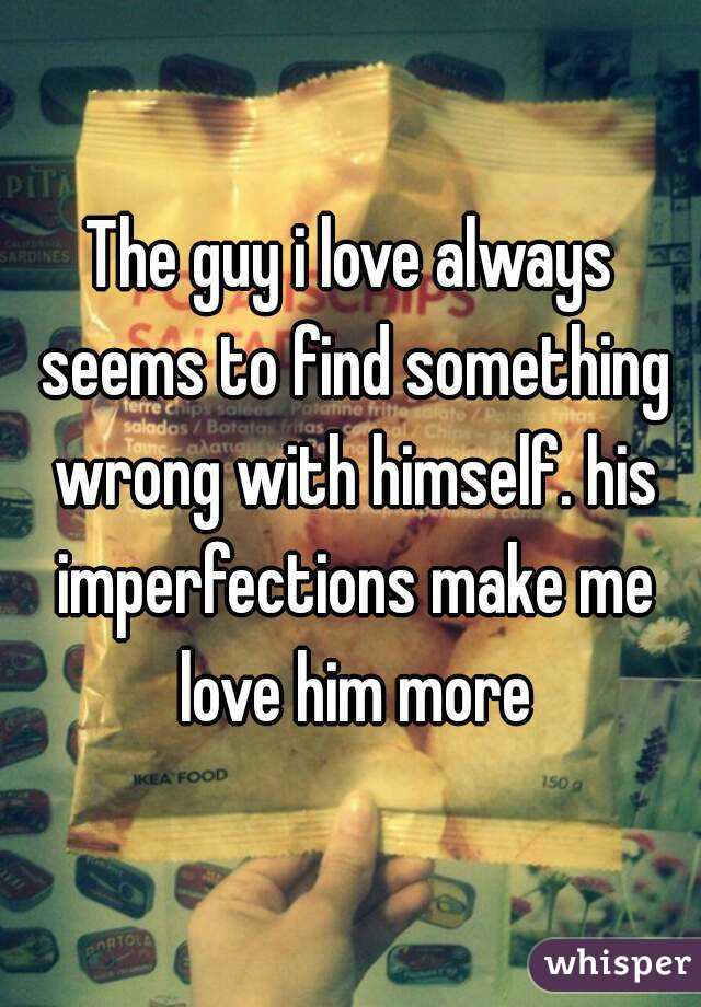 The guy i love always seems to find something wrong with himself. his imperfections make me love him more