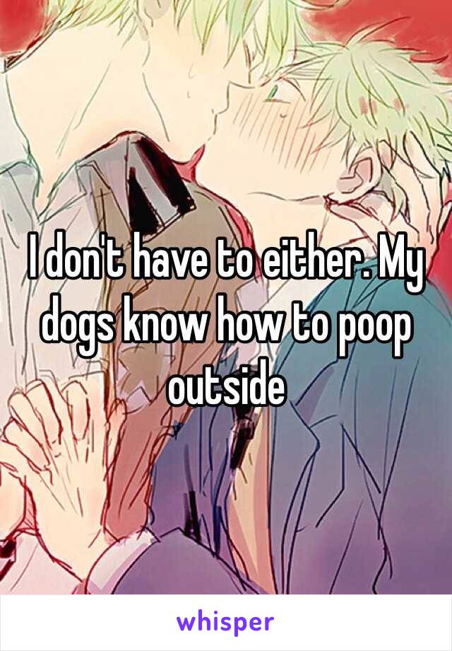 I don't have to either. My dogs know how to poop outside