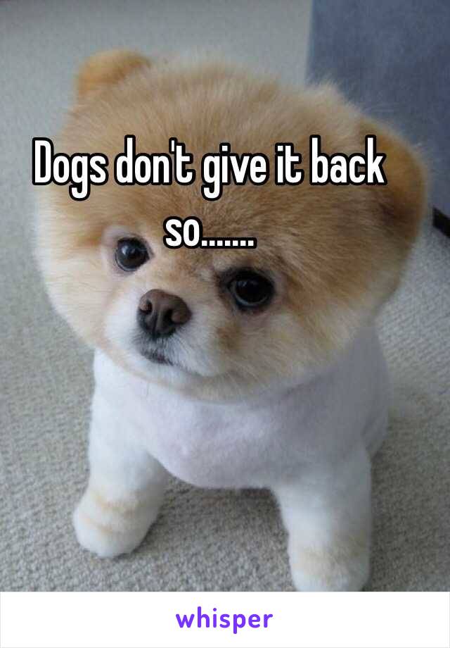 Dogs don't give it back so.......