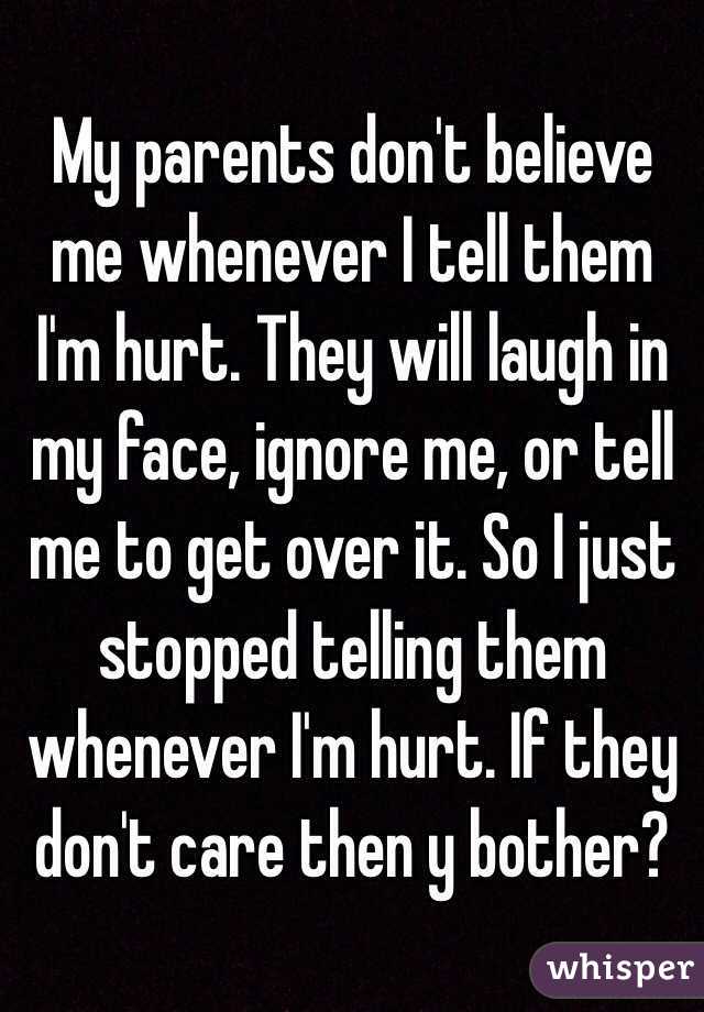 My parents don't believe me whenever I tell them I'm hurt. They will laugh in my face, ignore me, or tell me to get over it. So I just stopped telling them whenever I'm hurt. If they don't care then y bother?