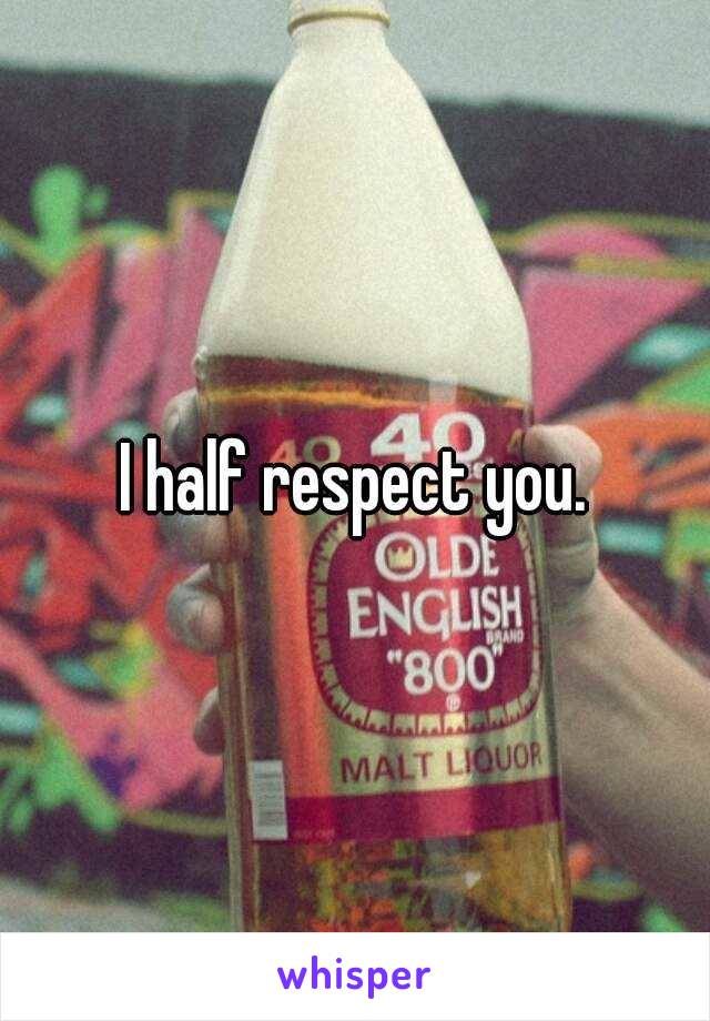 I half respect you.