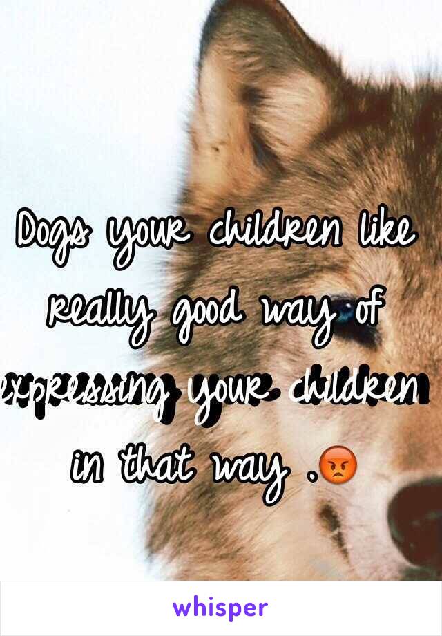 Dogs your children like really good way of expressing your children in that way .😡