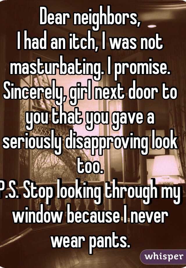 Dear neighbors,
I had an itch, I was not masturbating. I promise. 
Sincerely, girl next door to you that you gave a seriously disapproving look too. 
P.S. Stop looking through my window because I never wear pants. 