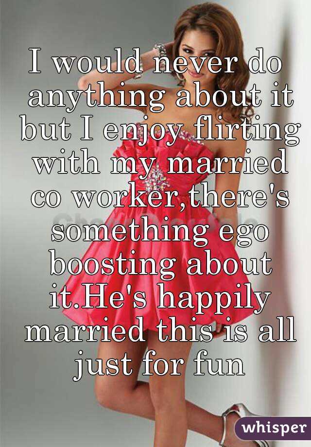 I would never do anything about it but I enjoy flirting with my married co worker,there's something ego boosting about it.He's happily married this is all just for fun