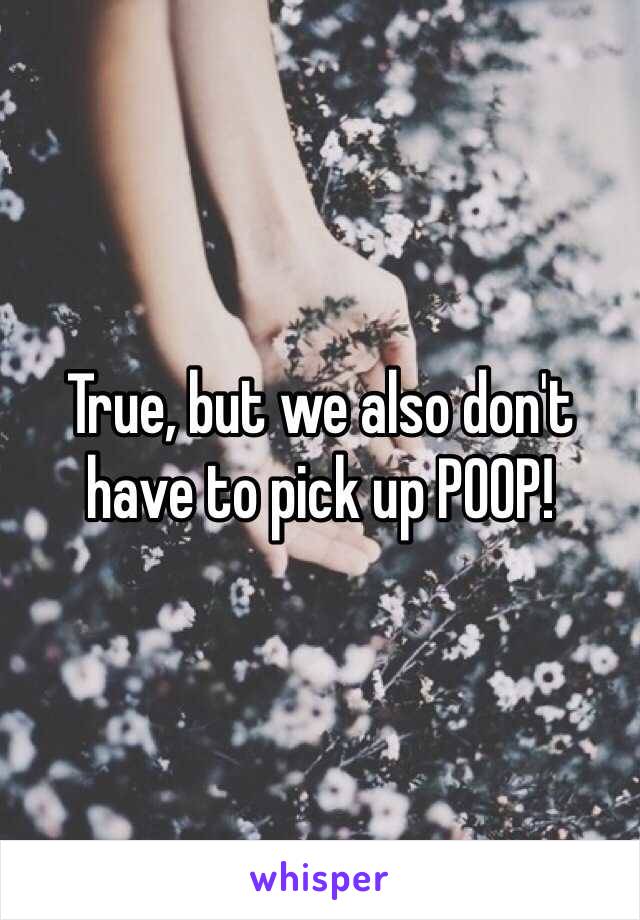 True, but we also don't have to pick up POOP!