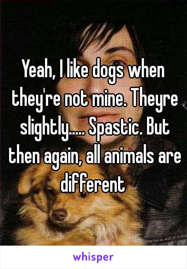 Yeah, I like dogs when they're not mine. Theyre slightly..... Spastic. But then again, all animals are different 