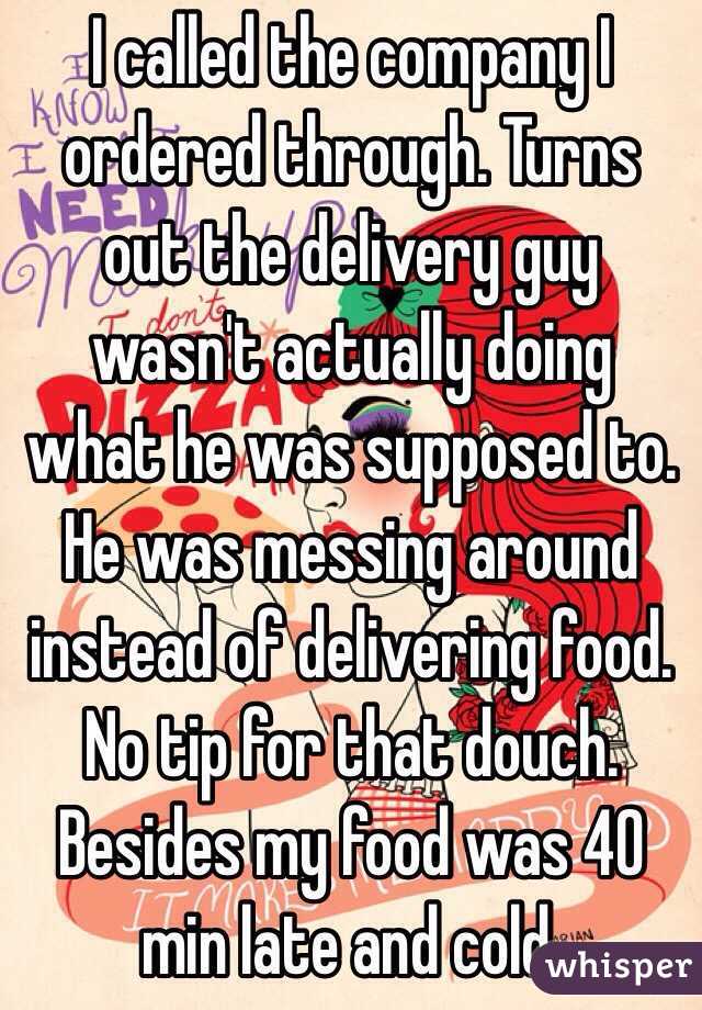 I called the company I ordered through. Turns out the delivery guy wasn't actually doing what he was supposed to. He was messing around instead of delivering food. No tip for that douch. Besides my food was 40 min late and cold. 