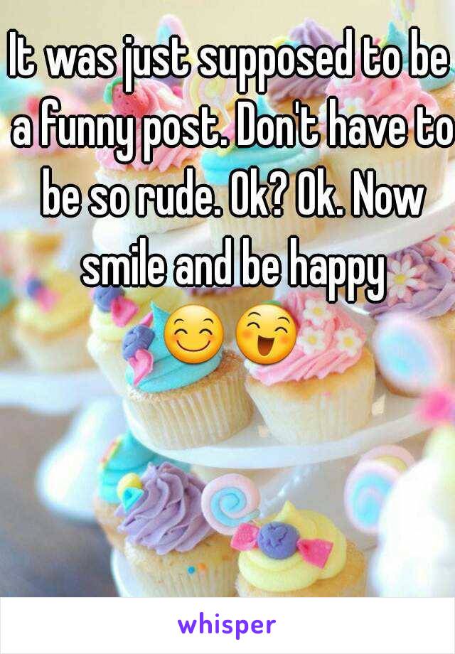 It was just supposed to be a funny post. Don't have to be so rude. Ok? Ok. Now smile and be happy 😊😄   