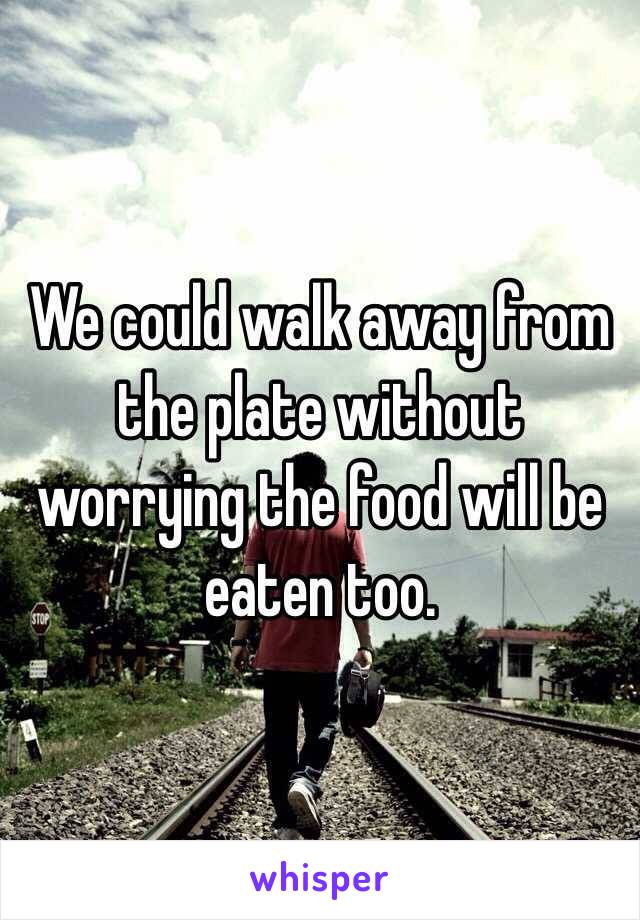 We could walk away from the plate without worrying the food will be eaten too.