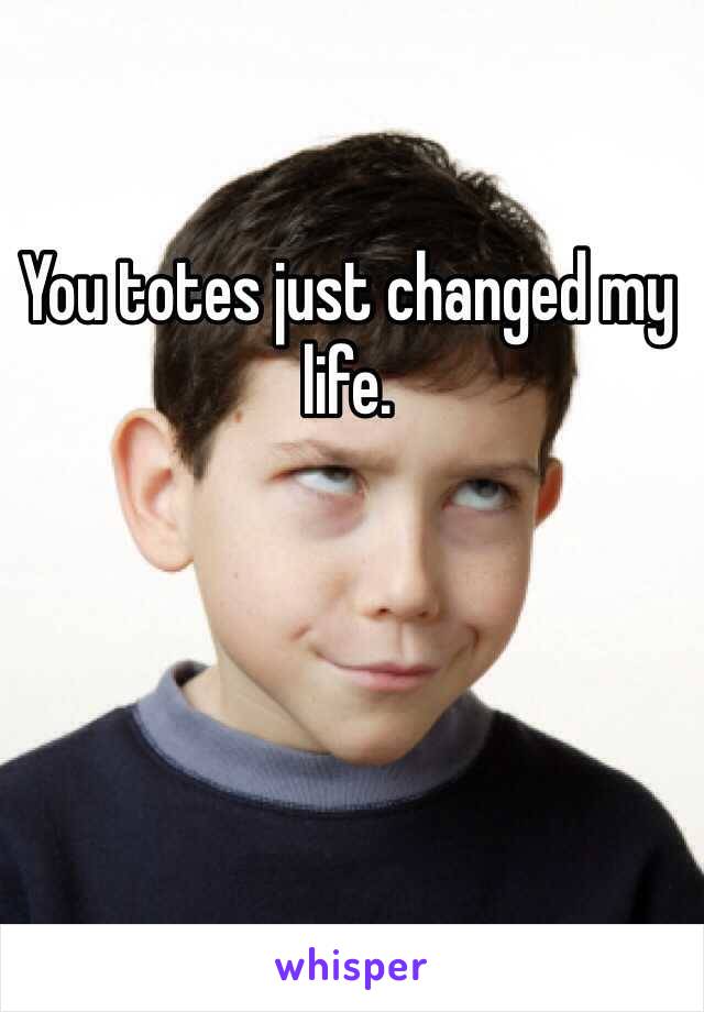 You totes just changed my life. 