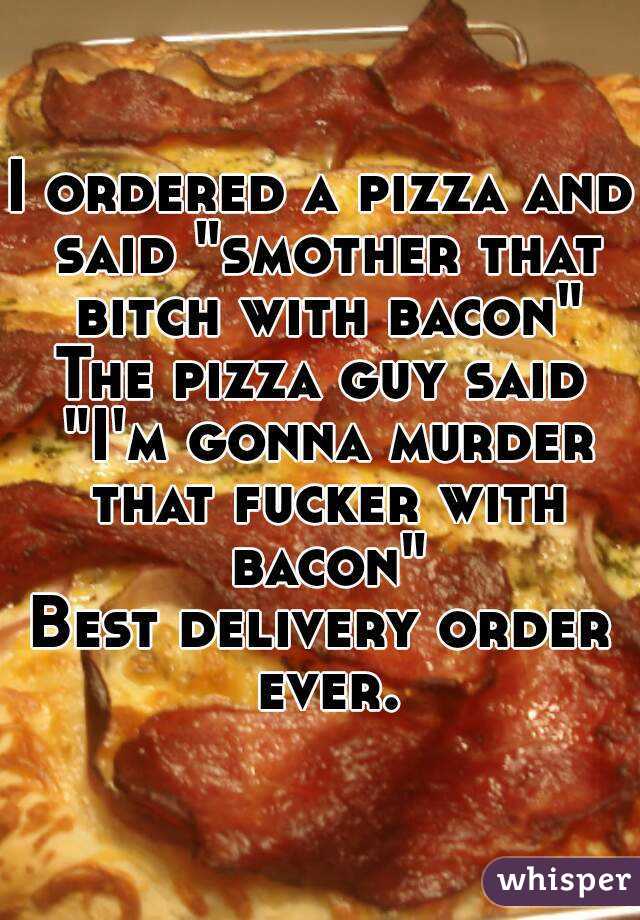 I ordered a pizza and said "smother that bitch with bacon"
The pizza guy said "I'm gonna murder that fucker with bacon"
Best delivery order ever.
