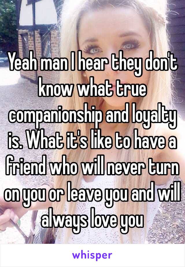 Yeah man I hear they don't know what true companionship and loyalty is. What it's like to have a friend who will never turn on you or leave you and will always love you