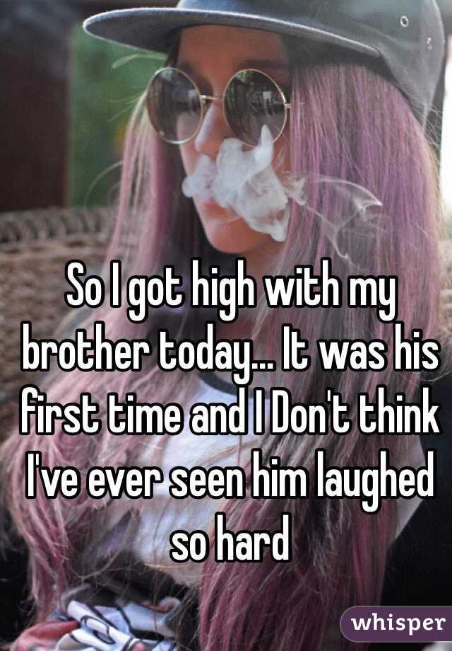 So I got high with my brother today... It was his first time and I Don't think I've ever seen him laughed so hard 