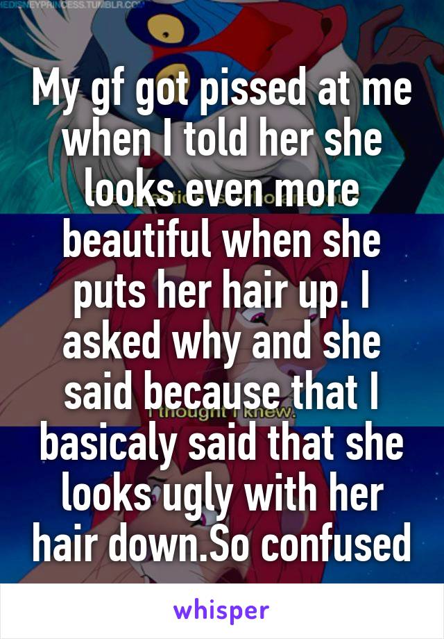 My gf got pissed at me when I told her she looks even more beautiful when she puts her hair up. I asked why and she said because that I basicaly said that she looks ugly with her hair down.So confused