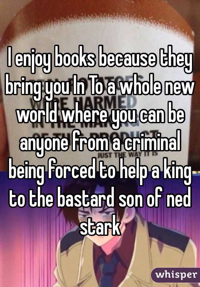 I enjoy books because they bring you In To a whole new world where you can be anyone from a criminal being forced to help a king to the bastard son of ned stark