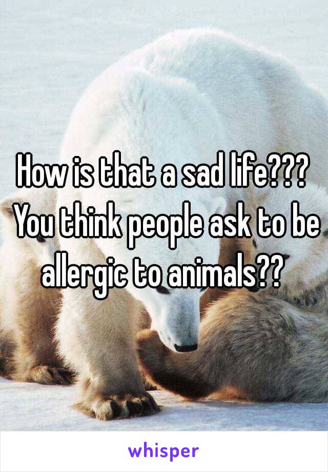 How is that a sad life??? You think people ask to be allergic to animals?? 