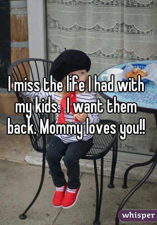 I miss the life I had with 
my kids.  I want them 
back. Mommy loves you!! 