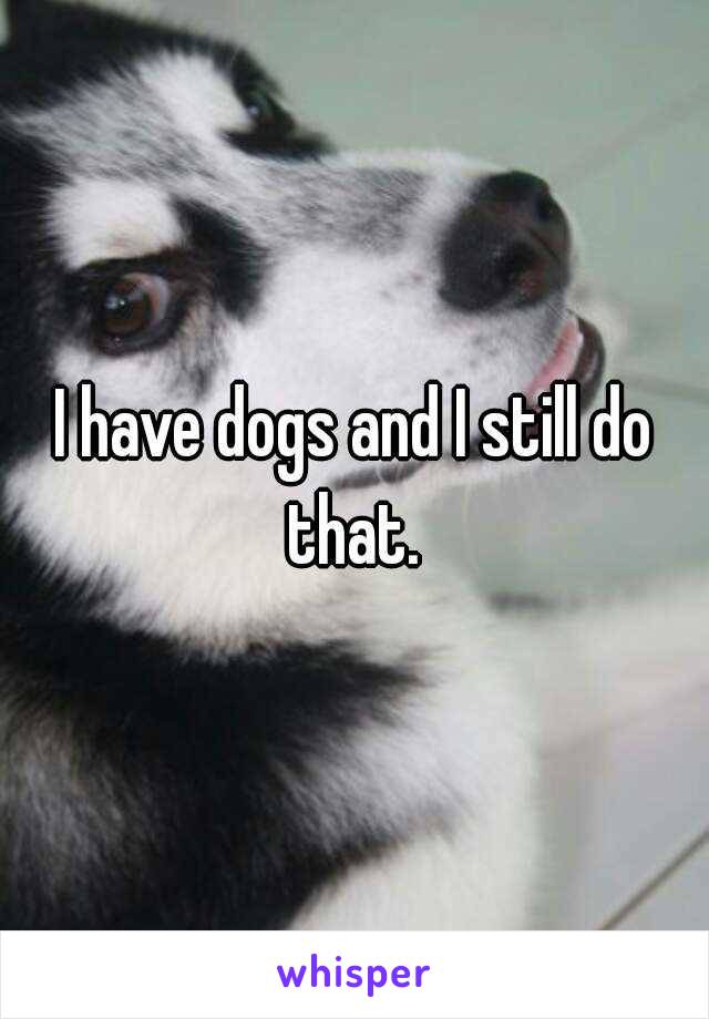 I have dogs and I still do that. 