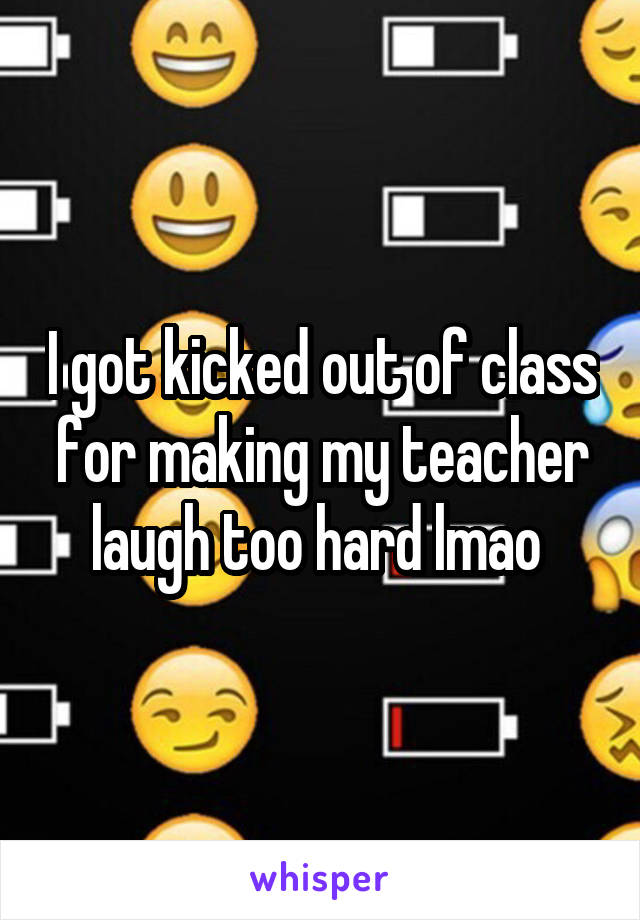 I got kicked out of class for making my teacher laugh too hard lmao 