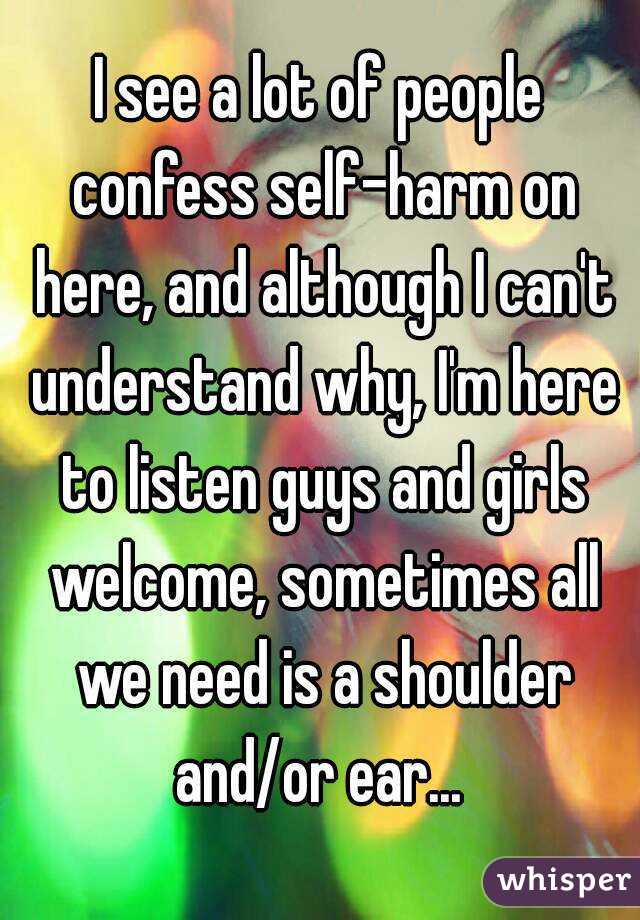 I see a lot of people confess self-harm on here, and although I can't understand why, I'm here to listen guys and girls welcome, sometimes all we need is a shoulder and/or ear... 