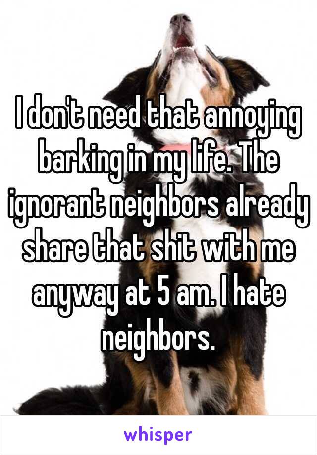 I don't need that annoying barking in my life. The ignorant neighbors already share that shit with me anyway at 5 am. I hate neighbors.