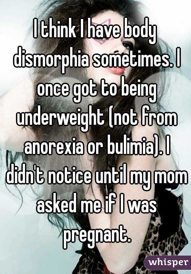 I think I have body dismorphia sometimes. I once got to being underweight (not from anorexia or bulimia). I didn't notice until my mom asked me if I was pregnant.