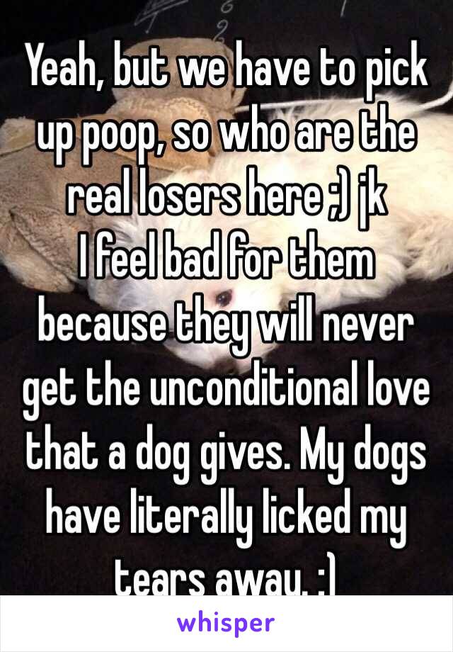 Yeah, but we have to pick up poop, so who are the real losers here ;) jk
I feel bad for them because they will never get the unconditional love that a dog gives. My dogs have literally licked my tears away. :)