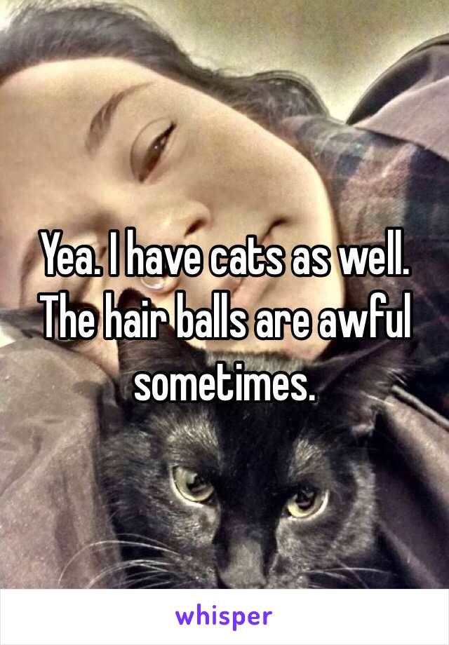 Yea. I have cats as well. The hair balls are awful sometimes. 