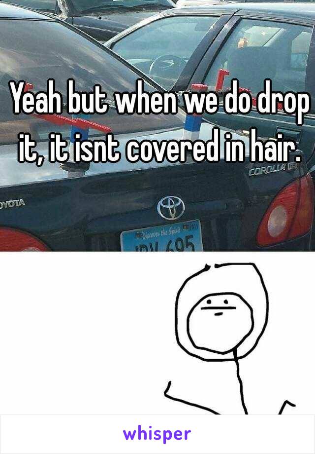 Yeah but when we do drop it, it isnt covered in hair. 