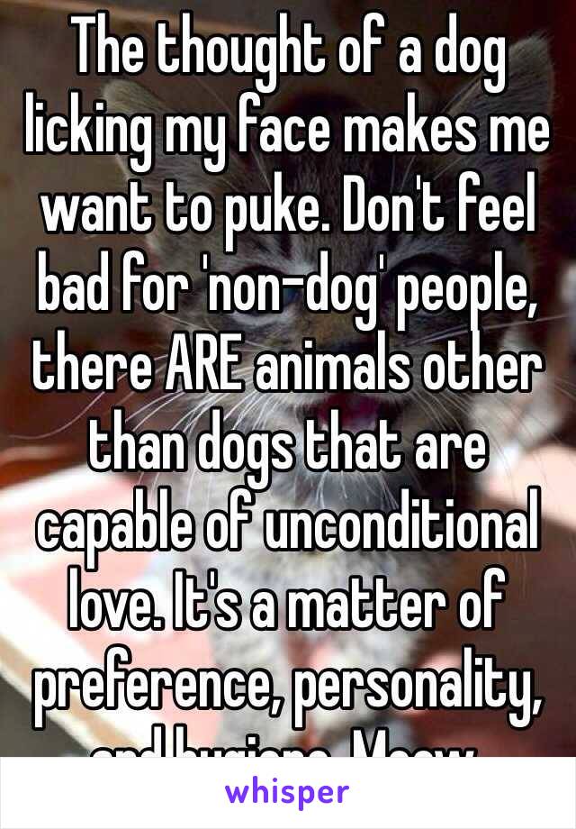 The thought of a dog licking my face makes me want to puke. Don't feel bad for 'non-dog' people, there ARE animals other than dogs that are capable of unconditional love. It's a matter of preference, personality, and hygiene. Meow.