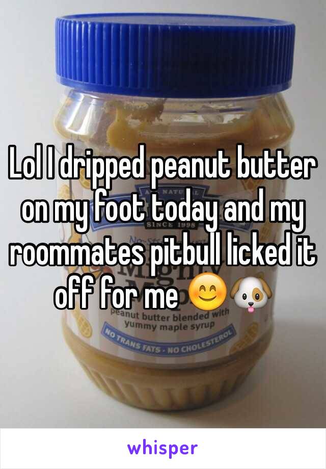 Lol I dripped peanut butter on my foot today and my roommates pitbull licked it off for me 😊🐶