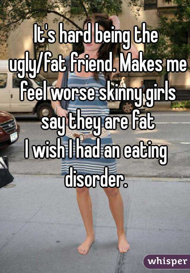 It's hard being the ugly/fat friend. Makes me feel worse skinny girls say they are fat
I wish I had an eating disorder. 