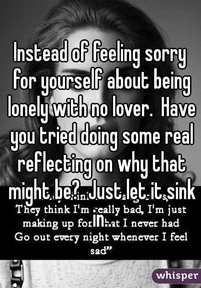 Instead of feeling sorry for yourself about being lonely with no lover.  Have you tried doing some real reflecting on why that might be?  Just let it sink in..