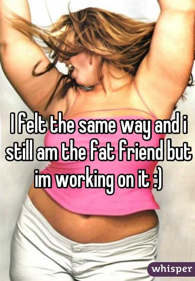 I felt the same way and i still am the fat friend but im working on it :)