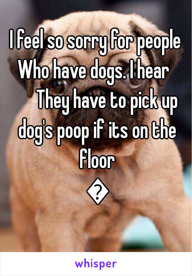 I feel so sorry for people
Who have dogs. I hear 
      They have to pick up dog's poop if its on the floor 😧
