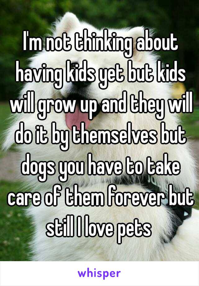  I'm not thinking about having kids yet but kids will grow up and they will do it by themselves but dogs you have to take care of them forever but still I love pets 
