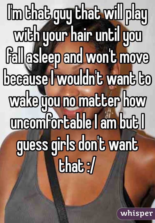 I'm that guy that will play with your hair until you fall asleep and won't move because I wouldn't want to wake you no matter how uncomfortable I am but I guess girls don't want that :/