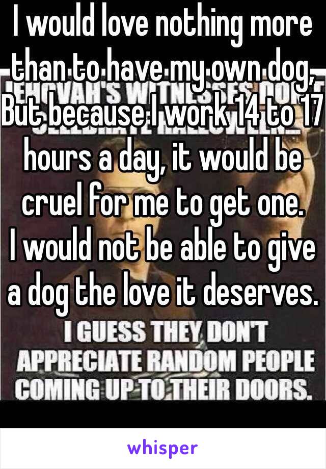 I would love nothing more than to have my own dog,
But because I work 14 to 17 hours a day, it would be cruel for me to get one.
I would not be able to give a dog the love it deserves.