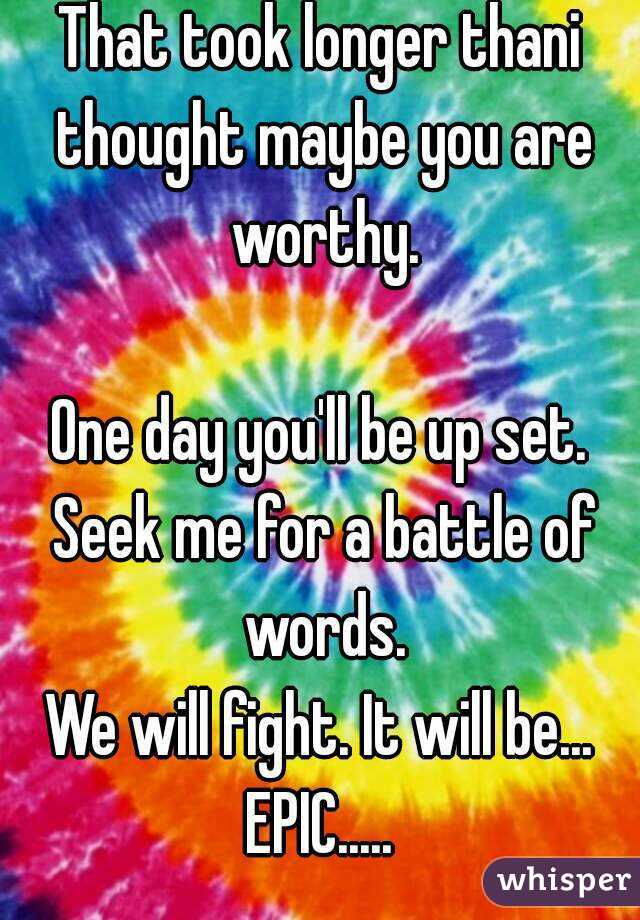 That took longer thani thought maybe you are worthy.

One day you'll be up set. Seek me for a battle of words.
We will fight. It will be...
EPIC.....