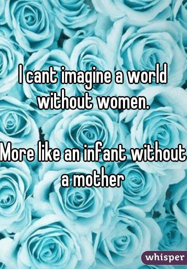 I cant imagine a world without women. 

More like an infant without a mother 