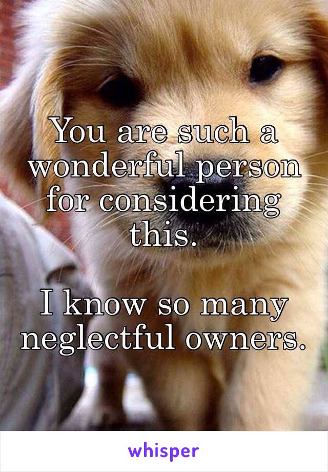 You are such a wonderful person for considering this.

I know so many neglectful owners.