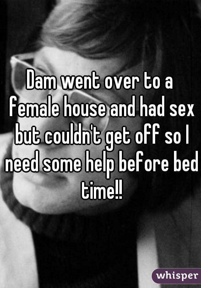 Dam went over to a female house and had sex but couldn't get off so I need some help before bed time!!