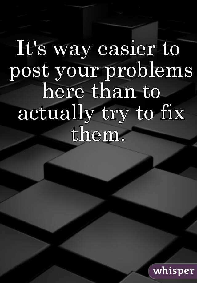 It's way easier to post your problems here than to actually try to fix them. 