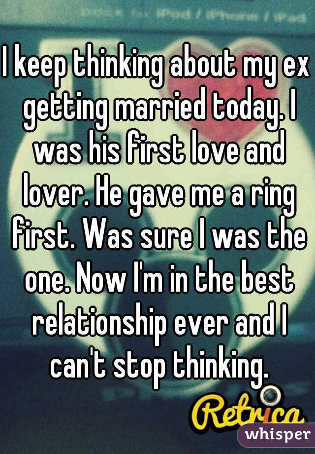 I keep thinking about my ex getting married today. I was his first love and lover. He gave me a ring first. Was sure I was the one. Now I'm in the best relationship ever and I can't stop thinking.